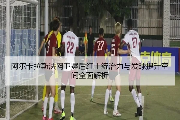 阿尔卡拉斯法网卫冕后红土统治力与发球提升空间全面解析