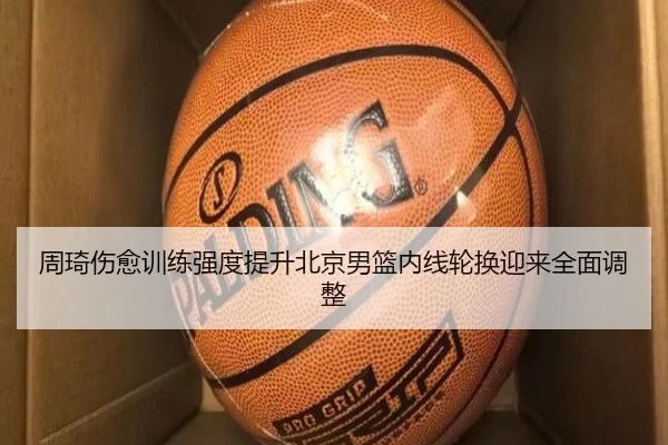 周琦伤愈训练强度提升北京男篮内线轮换迎来全面调整