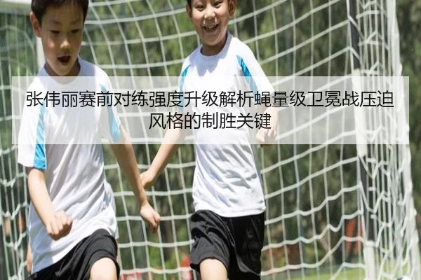 张伟丽赛前对练强度升级解析蝇量级卫冕战压迫风格的制胜关键